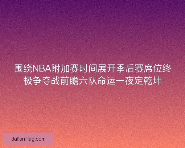 围绕NBA附加赛时间展开季后赛席位终极争夺战前瞻六队命运一夜定乾坤