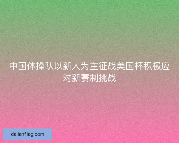 中国体操队以新人为主征战美国杯积极应对新赛制挑战