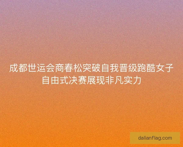 成都世运会商春松突破自我晋级跑酷女子自由式决赛展现非凡实力