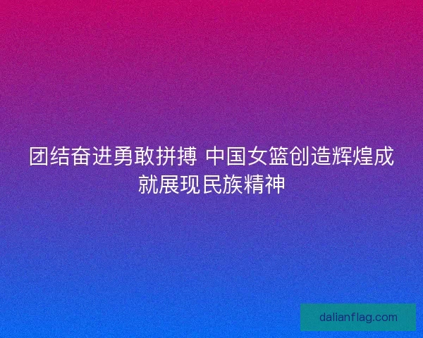 团结奋进勇敢拼搏 中国女篮创造辉煌成就展现民族精神