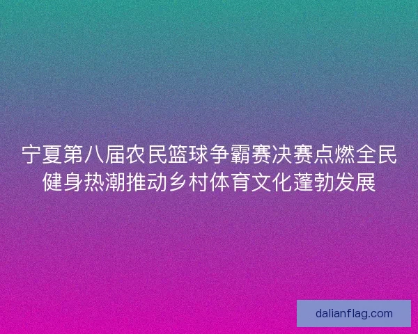 宁夏第八届农民篮球争霸赛决赛点燃全民健身热潮推动乡村体育文化蓬勃发展