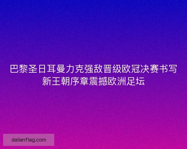 巴黎圣日耳曼力克强敌晋级欧冠决赛书写新王朝序章震撼欧洲足坛