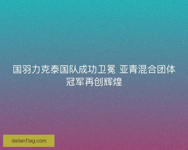 国羽力克泰国队成功卫冕 亚青混合团体冠军再创辉煌