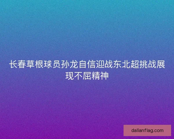 长春草根球员孙龙自信迎战东北超挑战展现不屈精神