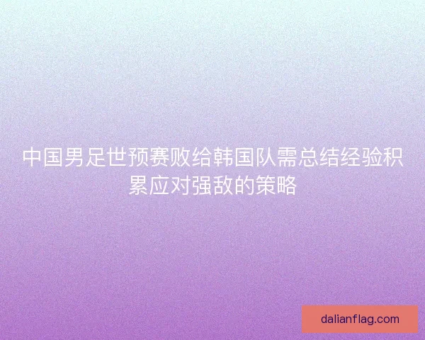 中国男足世预赛败给韩国队需总结经验积累应对强敌的策略