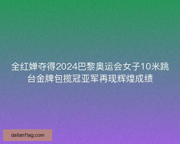 全红婵夺得2024巴黎奥运会女子10米跳台金牌包揽冠亚军再现辉煌成绩