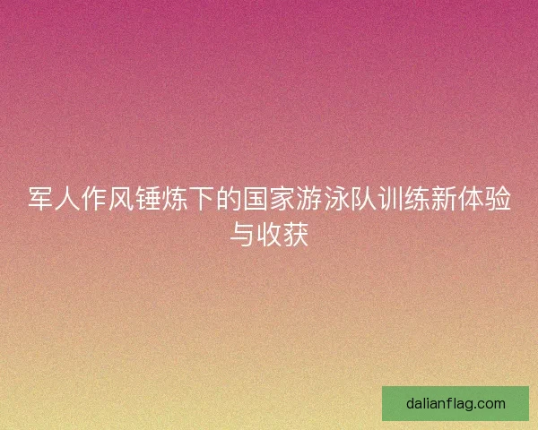 军人作风锤炼下的国家游泳队训练新体验与收获
