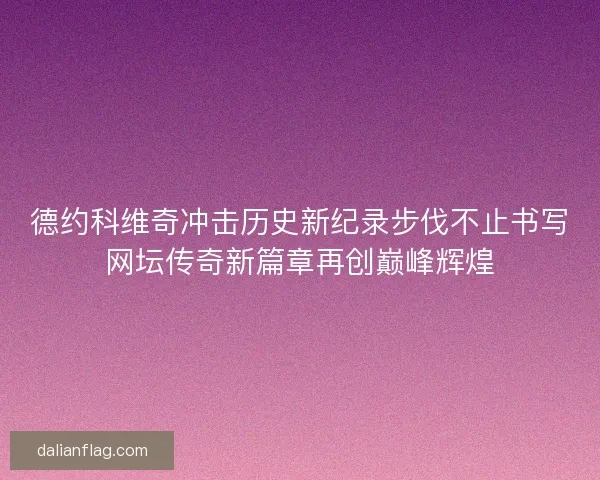 德约科维奇冲击历史新纪录步伐不止书写网坛传奇新篇章再创巅峰辉煌