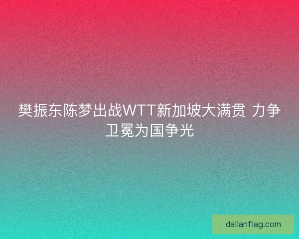 樊振东陈梦出战WTT新加坡大满贯 力争卫冕为国争光